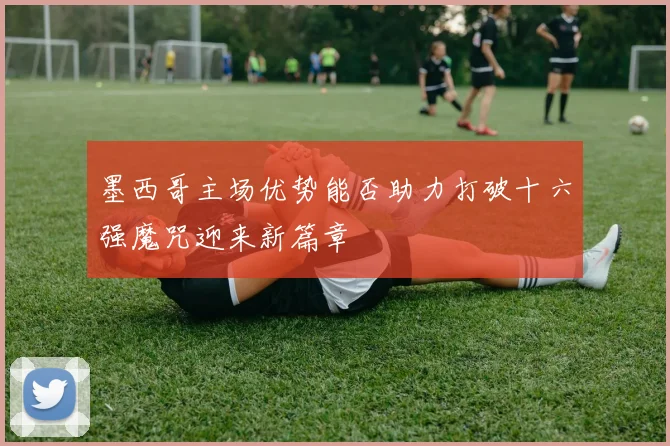 墨西哥主场优势能否助力打破十六强魔咒迎来新篇章