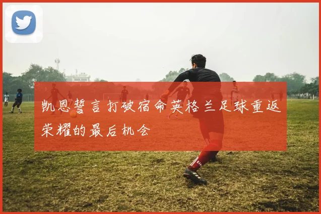 凯恩誓言打破宿命英格兰足球重返荣耀的最后机会