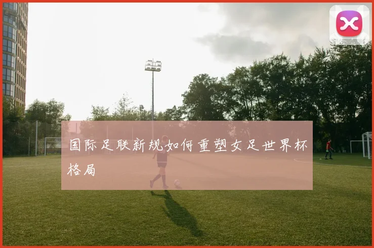 国际足联新规如何重塑女足世界杯格局