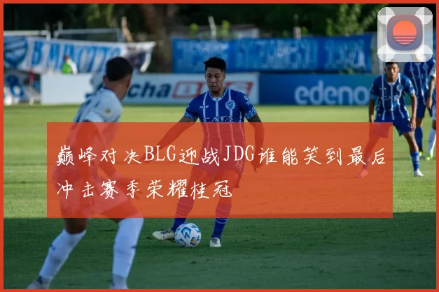 巅峰对决BLG迎战JDG谁能笑到最后冲击赛季荣耀桂冠