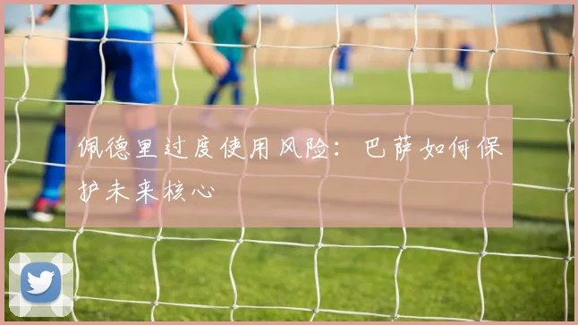 佩德里过度使用风险：巴萨如何保护未来核心