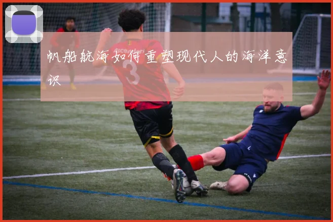 帆船航海如何重塑现代人的海洋意识