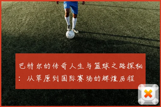 巴特尔的传奇人生与篮球之路探秘：从草原到国际赛场的辉煌历程