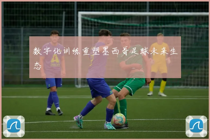 数字化训练重塑墨西哥足球未来生态