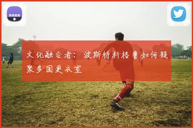 文化融合者：波斯特科格鲁如何凝聚多国更衣室