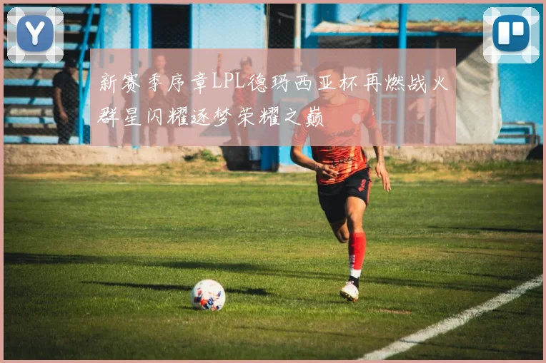 新赛季序章LPL德玛西亚杯再燃战火群星闪耀逐梦荣耀之巅